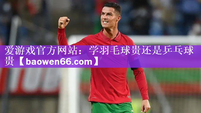 爱游戏官方网站：学羽毛球贵还是乒乓球贵