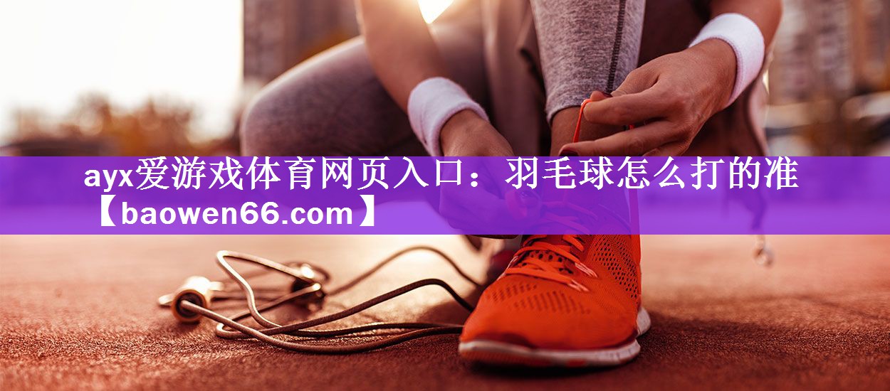 ayx爱游戏体育网页入口：羽毛球怎么打的准