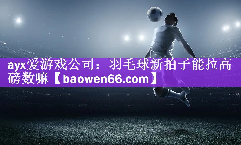 ayx爱游戏公司：羽毛球新拍子能拉高磅数嘛